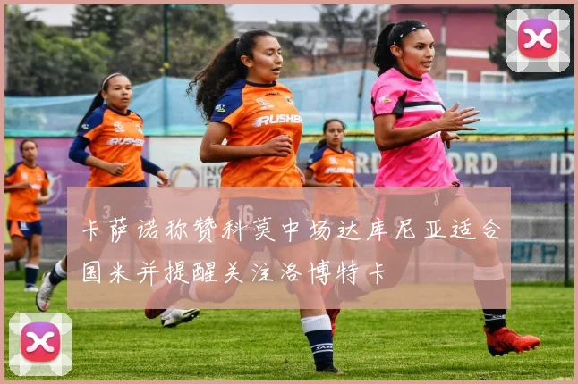 卡萨诺称赞科莫中场达库尼亚适合国米并提醒关注洛博特卡