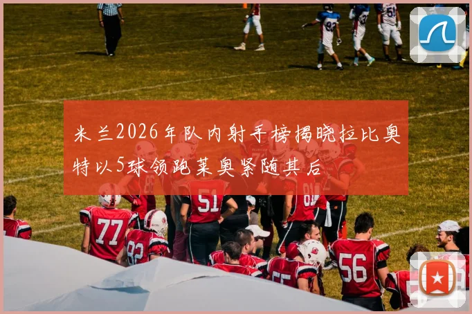 米兰2026年队内射手榜揭晓拉比奥特以5球领跑莱奥紧随其后