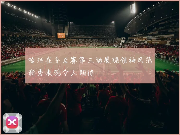 哈珀在季后赛第三场展现领袖风范新秀表现令人期待