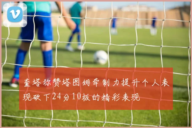 奎塔称赞塔图姆牵制力提升个人表现砍下24分10板的精彩表现