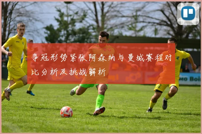 争冠形势紧张阿森纳与曼城赛程对比分析及挑战解析