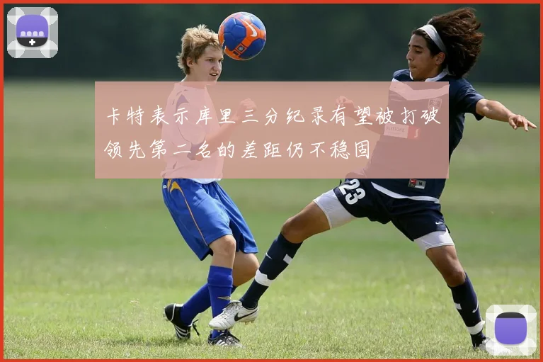 卡特表示库里三分纪录有望被打破领先第二名的差距仍不稳固