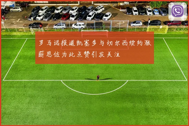罗马诺报道凯塞多与切尔西续约涨薪恩佐为此点赞引发关注